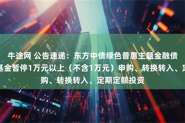 牛途网 公告速递：东方中债绿色普惠主题金融债券优选指数基金暂停1万元以上（不含1万元）申购、转换转入、定期定额投资