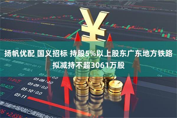 扬帆优配 国义招标 持股5%以上股东广东地方铁路拟减持不超3061万股