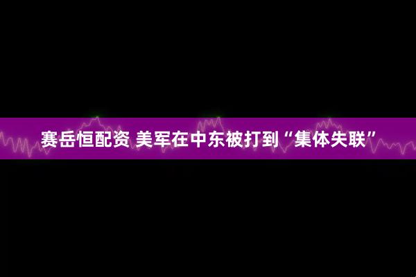 赛岳恒配资 美军在中东被打到“集体失联”