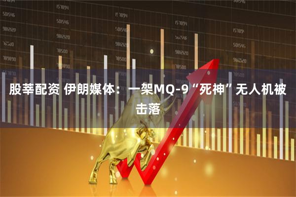 股莘配资 伊朗媒体：一架MQ-9“死神”无人机被击落