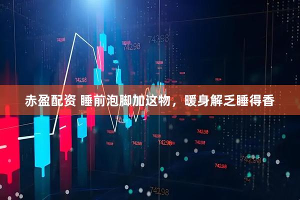 赤盈配资 睡前泡脚加这物，暖身解乏睡得香