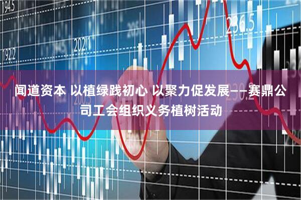 闻道资本 以植绿践初心 以聚力促发展——赛鼎公司工会组织义务植树活动