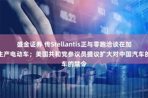 盛金证券 传Stellantis正与零跑洽谈在加拿大生产电动车；美国共和党参议员提议扩大对中国汽车的禁令