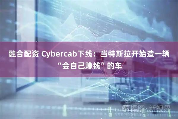 融合配资 Cybercab下线：当特斯拉开始造一辆“会自己赚钱”的车