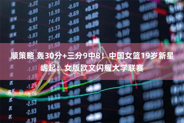 顺策略 轰30分+三分9中8！中国女篮19岁新星崛起：女版欧文闪耀大学联赛